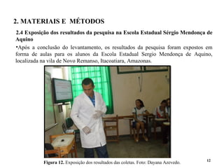 2. MATERIAIS E MÉTODOS
2.4 Exposição dos resultados da pesquisa na Escola Estadual Sérgio Mendonça de
Aquino
•Após a conclusão do levantamento, os resultados da pesquisa foram expostos em
forma de aulas para os alunos da Escola Estadual Sergio Mendonça de Aquino,
localizada na vila de Novo Remanso, Itacoatiara, Amazonas.
12
Figura 12. Exposição dos resultados das coletas. Foto: Dayana Azevedo.
 