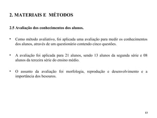 2. MATERIAIS E MÉTODOS
2.5 Avaliação dos conhecimentos dos alunos.
• Como método avaliativo, foi aplicada uma avaliação para medir os conhecimentos
dos alunos, através de um questionário contendo cinco questões.
• A avaliação foi aplicada para 21 alunos, sendo 13 alunos da segunda série e 08
alunos da terceira série do ensino médio.
• O assunto da avaliação foi morfologia, reprodução e desenvolvimento e a
importância dos besouros.
13
 