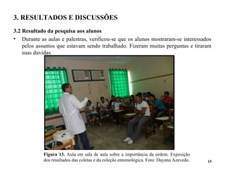 3. RESULTADOS E DISCUSSÕES
3.2 Resultado da pesquisa aos alunos
• Durante as aulas e palestras, verificou-se que os alunos mostraram-se interessados
pelos assuntos que estavam sendo trabalhado. Fizeram muitas perguntas e tiraram
suas duvidas.
15
Figura 13. Aula em sala de aula sobre a importância da ordem. Exposição
dos resultados das coletas e da coleção entomológica. Foto: Dayana Azevedo.
 