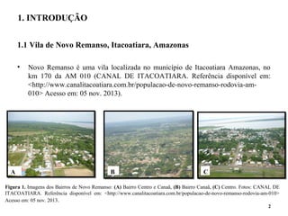 1.1 Vila de Novo Remanso, Itacoatiara, Amazonas
• Novo Remanso é uma vila localizada no município de Itacoatiara Amazonas, no
km 170 da AM 010 (CANAL DE ITACOATIARA. Referência disponível em:
<http://www.canalitacoatiara.com.br/populacao-de-novo-remanso-rodovia-am-
010> Acesso em: 05 nov. 2013).
2
1. INTRODUÇÃO
A B C
Figura 1. Imagens dos Bairros de Novo Remanso: (A) Bairro Centro e Canaã, (B) Bairro Canaã, (C) Centro. Fotos: CANAL DE
ITACOATIARA. Referência disponível em: <http://www.canalitacoatiara.com.br/populacao-de-novo-remanso-rodovia-am-010>
Acesso em: 05 nov. 2013.
 
