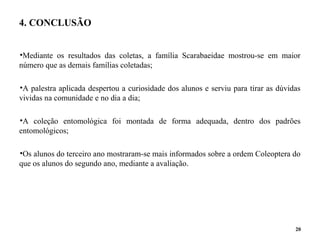 4. CONCLUSÃO
•Mediante os resultados das coletas, a família Scarabaeidae mostrou-se em maior
número que as demais famílias coletadas;
•A palestra aplicada despertou a curiosidade dos alunos e serviu para tirar as dúvidas
vividas na comunidade e no dia a dia;
•A coleção entomológica foi montada de forma adequada, dentro dos padrões
entomológicos;
•Os alunos do terceiro ano mostraram-se mais informados sobre a ordem Coleoptera do
que os alunos do segundo ano, mediante a avaliação.
20
 