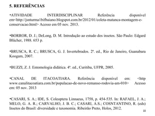 5. REFERÊNCIAS
•ATIVIDADE INTERDISCIPLINAR Referência disponível
em<http://jsnturma1bifbaiano.blogspot.com.br/2012/01/coleta-matanca-montagem-e-
conservacao.html> Acesso em 05 nov. 2013.
•BORROR, D. J.; DeLong, D. M. Introdução ao estudo dos insetos. São Paulo: Edgard
Blücher, 1988. 653 p.
•BRUSCA, R. C.; BRUSCA, G. J. Invertebrados. 2ª. ed., Rio de Janeiro, Guanabara
Koogam, 2007.
•BUZZI, Z. J. Entomologia didática. 4ª. ed., Curitiba, UFPR, 2005.
•CANAL DE ITACOATIARA. Referência disponível em: <http
www.canalitacoatiara.com.br/populacao-de-novo-remanso-rodovia-am-010> Acesso
em: 05 nov. 2013
•CASARI, S. A.; IDE, S. Coleoptera Linnaeus, 1758, p. 454-535. In: RAFAEL, J. A.;
MELO, G. A. R.; CARVALHO, J. B. C.; CASARI, A.S.; COSNTANTINO, R. (eds)
Insetos do Brasil: diversidade e taxonomia. Ribeirão Preto, Holos, 2012.
22
 