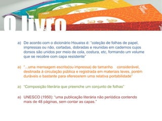 a) De acordo com o dicionário Houaiss é: “coleção de folhas de papel,
impressas ou não, cortadas, dobradas e reunidas em cadernos cujos
dorsos são unidos por meio de cola, costura, etc, formando um volume
que se recobre com capa resistente”
a) “...uma mensagem escrita(ou impressa) de tamanho considerável,
destinada à circulação pública e registrada em materiais leves, porém
duráveis o bastante para oferecerem uma relativa portabilidade”
a) “Composição literária que preenche um conjunto de folhas”
a) UNESCO (1950): “uma publicação literária não periódica contendo
mais de 48 páginas, sem contar as capas.”
 