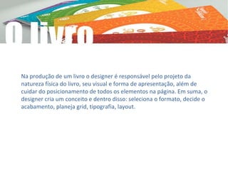 Na produção de um livro o designer é responsável pelo projeto da
natureza física do livro, seu visual e forma de apresentação, além de
cuidar do posicionamento de todos os elementos na página. Em suma, o
designer cria um conceito e dentro disso: seleciona o formato, decide o
acabamento, planeja grid, tipografia, layout.
 