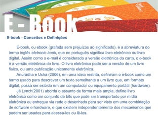 E-book - Conceitos e Definições
E-book, ou ebook (grafada sem prejuízos ao significado), é a abreviatura do
termo inglês eletronic book, que no português significa livro eletrônico ou livro
digital. Assim como o e-mail é considerado a versão eletrônica da carta, o e-book
é a versão eletrônica do livro. O livro eletrônico pode ser a versão de um livro
físico, ou uma publicação unicamente eletrônica.
Anuradha e Usha (2006), em uma ideia restrita, definiram o e-book como um
termo usado para descrever um texto semelhante a um livro que, em formato
digital, possa ser exibido em um computador ou equipamento portátil (hardware).
Já Lynch(2001) aborda o assunto de forma mais ampla, define livro
eletrônico como um conjunto de bits que pode ser transportado por mídia
eletrônica ou entregue via rede e desenhado para ser visto em uma combinação
de software e hardware, e que existem independentemente dos mecanismos que
podem ser usados para acessá-los ou lê-los.
 