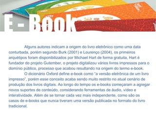 Alguns autores indicam a origem do livro eletrônico como uma data
conturbada, porém segundo Burk (2001) e Lourenço (2004), os primeiros
arquétipos foram disponibilizados por Michael Hart de forma gratuita, Hart é
fundador do projeto Gutember, o projeto digitalizou vários livros impressos para o
domínio público, processo que acabou resultando na origem do termo e-book.
O dicionário Oxford define e-book como “a versão eletrônica de um livro
impresso”, porém esse conceito acaba sendo muito restrito no atual cenário de
produção dos livros digitais. Ao longo do tempo os e-books começaram a agregar
novos suportes de conteúdo, considerando ferramentas de áudio, vídeo e
interatividade. Além de se tornar cada vez mais independente, como são os
casos de e-books que nunca tiveram uma versão publicada no formato do livro
tradicional.
 