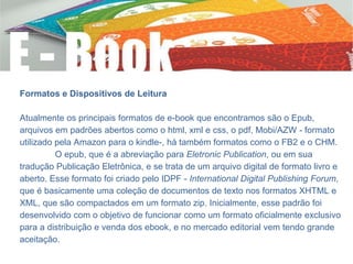 Formatos e Dispositivos de Leitura
Atualmente os principais formatos de e-book que encontramos são o Epub,
arquivos em padrões abertos como o html, xml e css, o pdf, Mobi/AZW - formato
utilizado pela Amazon para o kindle-, há também formatos como o FB2 e o CHM.
O epub, que é a abreviação para Eletronic Publication, ou em sua
tradução Publicação Eletrônica, e se trata de um arquivo digital de formato livro e
aberto. Esse formato foi criado pelo IDPF - International Digital Publishing Forum,
que é basicamente uma coleção de documentos de texto nos formatos XHTML e
XML, que são compactados em um formato zip. Inicialmente, esse padrão foi
desenvolvido com o objetivo de funcionar como um formato oficialmente exclusivo
para a distribuição e venda dos ebook, e no mercado editorial vem tendo grande
aceitação.
 