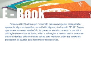 Procópio (2010) afirma que “o formato mais convergente, mais padrão
apesar de algumas questões, sem dúvida alguma, é o formato EPUB.” Porém
apenas em sua nova versão 3.0, foi que esse formato começou a permitir a
utilização de recursos de áudio, vídeo e animação, e mesmo assim, quado se
trata de interface existem muitas coisas para melhorar, além dos softwares
precisarem de ajustes para reconhecer tais recursos.
 