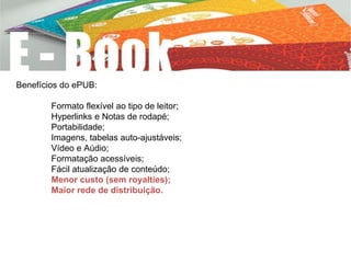 Benefícios do ePUB:
Formato flexível ao tipo de leitor;
Hyperlinks e Notas de rodapé;
Portabilidade;
Imagens, tabelas auto-ajustáveis;
Vídeo e Aúdio;
Formatação acessíveis;
Fácil atualização de conteúdo;
Menor custo (sem royalties);
Maior rede de distribuição.
 