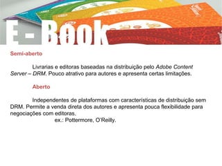 Semi-aberto
Livrarias e editoras baseadas na distribuição pelo Adobe Content
Server – DRM. Pouco atrativo para autores e apresenta certas limitações.
Aberto
Independentes de plataformas com características de distribuição sem
DRM. Permite a venda direta dos autores e apresenta pouca flexibilidade para
negociações com editoras.
ex.: Pottermore, O’Reilly.
 