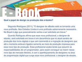 Qual o papel do design na produção dos e-books?
Segundo Rodrigues (2011), "O designer de eBooks está se tornando uma
nova profissão. Nos Estados Unidos é uma profissão extremamente necessária.
No Brasil é algo que possivelmente venha a ser solicitado em breve."
Quando Rodrigues afirma que esse novo profissional, o designer de
ebooks, será solicitado em breve é em decorrência que no atual cenário de
produção dos livros digitais o que vem ocorrendo é a migração de designers que
até o momento estavam ligados somente ao meio de produção impressa para
esse novo tipo de produção. Esse profissional acaba tendo que assumir as
responsabilidades de um programador, para assim conseguir se inserir nesse
novo tipo de mercado literário, é com o aperfeiçoamento de designers na área
de programação digital que surge esse novo profissional, o designer de ebooks.
 