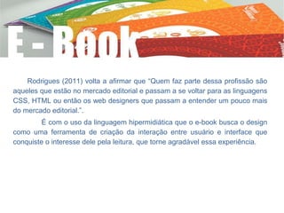 Rodrigues (2011) volta a afirmar que “Quem faz parte dessa profissão são
aqueles que estão no mercado editorial e passam a se voltar para as linguagens
CSS, HTML ou então os web designers que passam a entender um pouco mais
do mercado editorial.”.
É com o uso da linguagem hipermidiática que o e-book busca o design
como uma ferramenta de criação da interação entre usuário e interface que
conquiste o interesse dele pela leitura, que torne agradável essa experiência.
 