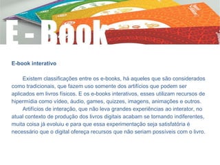 E-book interativo
Existem classificações entre os e-books, há aqueles que são considerados
como tradicionais, que fazem uso somente dos artifícios que podem ser
aplicados em livros físicos. E os e-books interativos, esses utilizam recursos de
hipermídia como vídeo, áudio, games, quizzes, imagens, animações e outros.
Artifícios de interação, que não leva grandes experiências ao interator, no
atual contexto de produção dos livros digitais acabam se tornando indiferentes,
muita coisa já evoluiu e para que essa experimentação seja satisfatória é
necessário que o digital ofereça recursos que não seriam possíveis com o livro.
 
