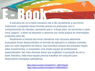 A estrutura de um e-book interativo não é tão semelhante a sua forma
tradicional, o projetista desse formato precisa se preocupar com o
comportamento do interator, pensando que o e-book pose se reinventar a cada
nova “página”, o leitor irá descobrir e absorver por conta própria as informações
propostas para ele.
Atualmente a maioria dos livros interativos com recursos altamente
avançados foram desenvolvidos no formato de aplicativo e voltados somente
para um certo dispositivo de leitura. Isso acontece porque tais produtos requer
altos investimentos, é necessário uma ampla equipe de profissionais
especializados nas mais diversas áreas que englobam a produção de um e-
book interativo, toda essa equipe precisa trabalhar em conjunto para
desenvolver interações satisfatórias.
https://www.youtube.com/watch?v=_c9dYmXxw2c
https://www.youtube.com/watch?v=r8kfEeNdE7U
 