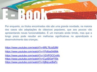 Por enquanto, os títulos encontrados não são uma grande novidade, na maioria
dos casos são adaptações de clássicos populares, que aos poucos vão
apresentando novas funcionalidades. É um mercado ainda tímido, mas que a
longo prazo pode resultar em melhorias significativas no aprendizado e
desenvolvimento das crianças.
https://www.youtube.com/watch?v=6RL76JyEj8M
https://www.youtube.com/watch?v=YFdfoe0A6Mk
https://www.youtube.com/watch?v=1GVPOCCnAfc
https://www.youtube.com/watch?v=CysfZOzFTEk
https://www.youtube.com/watch?v=0jBqLacBaFc
 