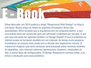 Ethan Marcotte, em 2010 publica o artigo "Responsive Web Design" no blog A
List Apart. Nesse artigo as ideias do arquiteto Christopher Wren são
apresetadas, Wren acredita que a arquitetura tem um próposito eterno, e que
uma prédio deve ser construído para ser admirado e hábitado por séculos. E por
que isso não pode ser aplicado também no Design Digital? O que é projetado na
internet acaba se tornando obsoleto em um intervalo de tempo muito pequeno.
O problema só cresceu mais ainda com a difusão dos dispositivos móveis. É
impossível imaginar que certo conteúdo será acessado pelos mesmos modelos
de aparelhos, com mesmos sistemas operacionais, browsers, resoluções de
tela, e outros tipos de configurações. O Design Responsivo começa então, a se
tornar a resolução para esse problema.
 