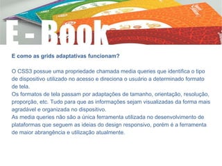 E como as grids adaptativas funcionam?
O CSS3 possue uma propriedade chamada media queries que identifica o tipo
de dispositivo utilizado no acesso e direciona o usuário a determinado formato
de tela.
Os formatos de tela passam por adaptações de tamanho, orientação, resolução,
proporção, etc. Tudo para que as informações sejam visualizadas da forma mais
agradável e organizada no dispositivo.
As media queries não são a única ferramenta utilizada no desenvolvimento de
plataformas que seguem as ideias do design responsivo, porém é a ferramenta
de maior abrangência e utilização atualmente.
 