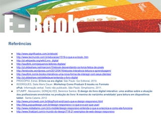 Referências
● http://www.significados.com.br/ebook/
● http://www.tecmundo.com.br/educacao/1519-o-que-e-e-book-.htm
● http://pt.wikipedia.org/wiki/Livro_digital
● http://sautlink.com/pequenos-leitores-digitais/
● http://pt.slideshare.net/marciom10/ebook-desvendando-os-livros-feitos-de-pixels
● http://lerebooks.wordpress.com/2012/04/16/ebooks-interativos-leitura-e-aprendizagem/
● http://sautlink.com/e-books-interativos-uma-nova-forma-de-interagir-com-seus-clientes/
● http://pt.slideshare.net/stelladauer/entenda-o-livro-digital
● PROCÓPIO, Ednei. O livro na era digital. São Paulo: Giz Editorial, 2010.
● RODRIGUES, Stela Maris Dauer. Workshop Como Produzir E-books no Formato
ePub. Informação verbal. Texto não publicado. São Paulo: Simplíssimo, 2011.
● STUMPF, Alexsandro; GONÇALVES, Berenice Santos. O design do livro digital interativo: uma análise sobre a atuação
dos profissionais envolvidos na produção do livro 'A menina do narizinho arrebitado' para leitura em dispositivos
tablet. Santa Cataria. 2012
● http://www.princiweb.com.br/blog/front-end/css/o-que-e-design-responsivo.html
● http://blog.popupdesign.com.br/design-responsivo-i-o-que-e-e-por-que-usar/
● http://www.midiatismo.com.br/o-mobile/design-responsivo-entenda-o-que-e-a-tecnica-e-como-ela-funciona
● http://www.finalizart.com/o-mundo-do-design/718-21-exemplos-de-web-design-responsivo
 