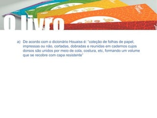 a) De acordo com o dicionário Houaiss é: “coleção de folhas de papel,
impressas ou não, cortadas, dobradas e reunidas em cadernos cujos
dorsos são unidos por meio de cola, costura, etc, formando um volume
que se recobre com capa resistente”
 