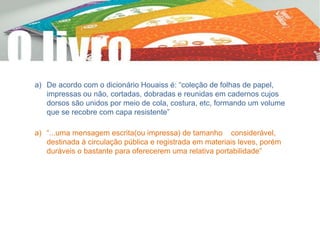 a) De acordo com o dicionário Houaiss é: “coleção de folhas de papel,
impressas ou não, cortadas, dobradas e reunidas em cadernos cujos
dorsos são unidos por meio de cola, costura, etc, formando um volume
que se recobre com capa resistente”
a) “...uma mensagem escrita(ou impressa) de tamanho considerável,
destinada à circulação pública e registrada em materiais leves, porém
duráveis o bastante para oferecerem uma relativa portabilidade”
 