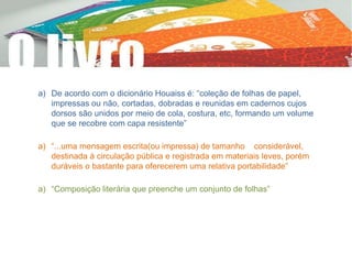 a) De acordo com o dicionário Houaiss é: “coleção de folhas de papel,
impressas ou não, cortadas, dobradas e reunidas em cadernos cujos
dorsos são unidos por meio de cola, costura, etc, formando um volume
que se recobre com capa resistente”
a) “...uma mensagem escrita(ou impressa) de tamanho considerável,
destinada à circulação pública e registrada em materiais leves, porém
duráveis o bastante para oferecerem uma relativa portabilidade”
a) “Composição literária que preenche um conjunto de folhas”
 