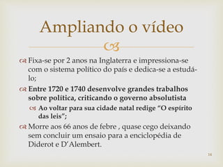 
 Fixa-se por 2 anos na Inglaterra e impressiona-se
com o sistema político do país e dedica-se a estudá-
lo;
 Entre 1720 e 1740 desenvolve grandes trabalhos
sobre política, criticando o governo absolutista
 Ao voltar para sua cidade natal redige “O espírito
das leis”;
 Morre aos 66 anos de febre , quase cego deixando
sem concluir um ensaio para a enciclopédia de
Diderot e D’Alembert.
Ampliando o vídeo
14
 