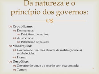 
 Republicano:
 Democracia:
 Patriotismo de muitos;
 Aristocracia:
 Patriotismo de poucos;
 Monárquico:
 Governo de um, mas através de instituições(leis)
estabelecidas;
 Honra;
 Despótico:
 Governo de um, e de acordo com sua vontade;
 Temor;
20
Da natureza e o
princípio dos governos:
 
