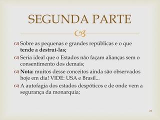 
 Sobre as pequenas e grandes repúblicas e o que
tende a destruí-las;
 Seria ideal que o Estados não façam alianças sem o
consentimento dos demais;
 Nota: muitos desse conceitos ainda são observados
hoje em dia! VIDE: USA e Brasil...
 A autofagia dos estados despóticos e de onde vem a
segurança da monarquia;
SEGUNDA PARTE
22
 