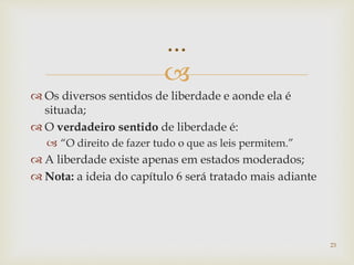 
 Os diversos sentidos de liberdade e aonde ela é
situada;
 O verdadeiro sentido de liberdade é:
 “O direito de fazer tudo o que as leis permitem.”
 A liberdade existe apenas em estados moderados;
 Nota: a ideia do capítulo 6 será tratado mais adiante
23
...
 