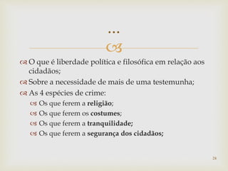 
 O que é liberdade política e filosófica em relação aos
cidadãos;
 Sobre a necessidade de mais de uma testemunha;
 As 4 espécies de crime:
 Os que ferem a religião;
 Os que ferem os costumes;
 Os que ferem a tranquilidade;
 Os que ferem a segurança dos cidadãos;
24
...
 
