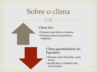 
Sobre o clima
Clima frio
•Pessoas mais fortes e tenazes;
•Homens menos propensos a
vingança;
Clima quente(abaixo do
Equador)
•Pessoas mais relaxadas, mais
fracas
•Justificativa: a história das
colonizações 27
 