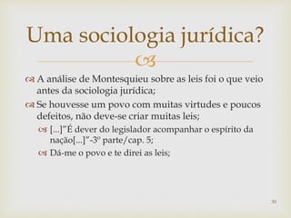 
 A análise de Montesquieu sobre as leis foi o que veio
antes da sociologia jurídica;
 Se houvesse um povo com muitas virtudes e poucos
defeitos, não deve-se criar muitas leis;
 [...]”É dever do legislador acompanhar o espírito da
nação[...]”-3º parte/cap. 5;
 Dá-me o povo e te direi as leis;
30
Uma sociologia jurídica?
 