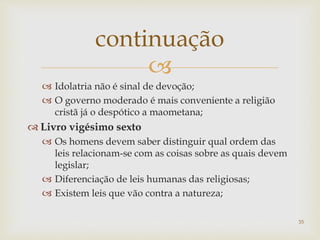 
 Idolatria não é sinal de devoção;
 O governo moderado é mais conveniente a religião
cristã já o despótico a maometana;
 Livro vigésimo sexto
 Os homens devem saber distinguir qual ordem das
leis relacionam-se com as coisas sobre as quais devem
legislar;
 Diferenciação de leis humanas das religiosas;
 Existem leis que vão contra a natureza;
continuação
35
 