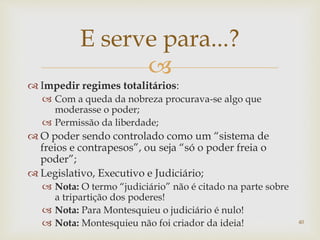 
 Impedir regimes totalitários:
 Com a queda da nobreza procurava-se algo que
moderasse o poder;
 Permissão da liberdade;
 O poder sendo controlado como um “sistema de
freios e contrapesos”, ou seja “só o poder freia o
poder”;
 Legislativo, Executivo e Judiciário;
 Nota: O termo “judiciário” não é citado na parte sobre
a tripartição dos poderes!
 Nota: Para Montesquieu o judiciário é nulo!
 Nota: Montesquieu não foi criador da ideia! 40
E serve para...?
 
