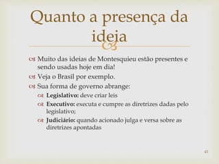
 Muito das ideias de Montesquieu estão presentes e
sendo usadas hoje em dia!
 Veja o Brasil por exemplo.
 Sua forma de governo abrange:
 Legislativo: deve criar leis
 Executivo: executa e cumpre as diretrizes dadas pelo
legislativo;
 Judiciário: quando acionado julga e versa sobre as
diretrizes apontadas
43
Quanto a presença da
ideia
 