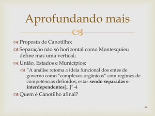 
 Proposta de Canotilho;
 Separação não só horizontal como Montesquieu
define mas uma vertical;
 União, Estados e Municípios;
 “A análise retoma a ideia funcional dos entes de
governo como “complexos orgânicos” com regimes de
competências definidos, estas sendo separadas e
interdependentes[...]”-4
 Quem é Canotilho afinal?
44
Aprofundando mais
 