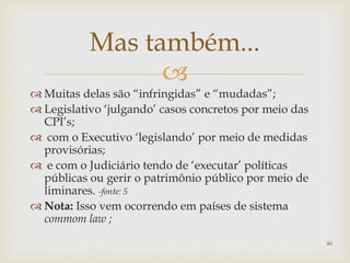 
 Muitas delas são “infringidas” e “mudadas”;
 Legislativo ‘julgando’ casos concretos por meio das
CPI’s;
 com o Executivo ‘legislando’ por meio de medidas
provisórias;
 e com o Judiciário tendo de ‘executar’ políticas
públicas ou gerir o patrimônio público por meio de
liminares. -fonte: 5
 Nota: Isso vem ocorrendo em países de sistema
commom law ;
46
Mas também...
 