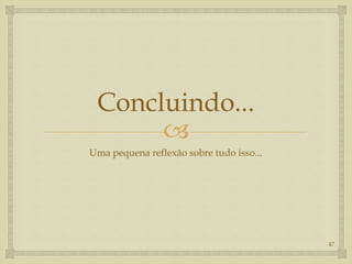 
Concluindo...
Uma pequena reflexão sobre tudo isso...
47
 