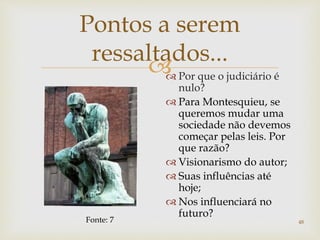 
48
Pontos a serem
ressaltados...
 Por que o judiciário é
nulo?
 Para Montesquieu, se
queremos mudar uma
sociedade não devemos
começar pelas leis. Por
que razão?
 Visionarismo do autor;
 Suas influências até
hoje;
 Nos influenciará no
futuro?
Fonte: 7
 