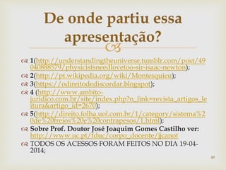 
 1(http://understandingtheuniverse.tumblr.com/post/49
040888579/physicistsneedlovetoo-sir-isaac-newton);
 2(http://pt.wikipedia.org/wiki/Montesquieu);
 3(https://odireitodediscordar.blogspot);
 4 (http://www.ambito-
juridico.com.br/site/index.php?n_link=revista_artigos_le
itura&artigo_id=2670);
 5(http://direito.folha.uol.com.br/1/category/sistema%2
0de%20freios%20e%20contrapesos/1.html);
 Sobre Prof. Doutor José Joaquim Gomes Castilho ver:
http://www.uc.pt/fduc/corpo_docente/jjcanot
 TODOS OS ACESSOS FORAM FEITOS NO DIA 19-04-
2014;
De onde partiu essa
apresentação?
49
 