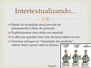 
 Muito da sociedade atual provêm de
pensamentos/obras do passado;
 Explicitaremos uma delas em especial;
 A obra em questão vêm com diversas ideias novas;
 Teremos enfoque na “tripartição dos poderes”
ontem, hoje e quem sabe no futuro;
Intertextualizando...
Fonte:3
7
 