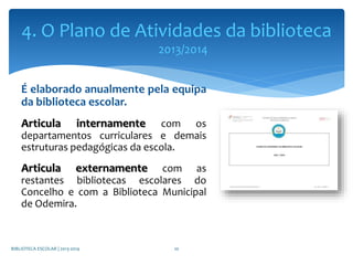 É elaborado anualmente pela equipa
da biblioteca escolar.
Articula internamente com os
departamentos curriculares e demais
estruturas pedagógicas da escola.
Articula externamente com as
restantes bibliotecas escolares do
Concelho e com a Biblioteca Municipal
de Odemira.
BIBLIOTECA ESCOLAR | 2013-2014 10
4. O Plano de Atividades da biblioteca
2013/2014
 