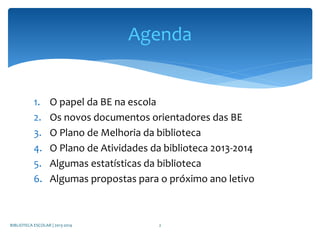 1. O papel da BE na escola
2. Os novos documentos orientadores das BE
3. O Plano de Melhoria da biblioteca
4. O Plano de Atividades da biblioteca 2013-2014
5. Algumas estatísticas da biblioteca
6. Algumas propostas para o próximo ano letivo
BIBLIOTECA ESCOLAR | 2013-2014 2
Agenda
 