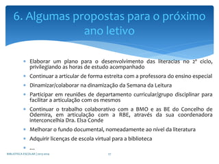  Elaborar um plano para o desenvolvimento das literacias no 2º ciclo,
privilegiando as horas de estudo acompanhado
 Continuar a articular de forma estreita com a professora do ensino especial
 Dinamizar/colaborar na dinamização da Semana da Leitura
 Participar em reuniões de departamento curricular/grupo disciplinar para
facilitar a articulação com os mesmos
 Continuar o trabalho colaborativo com a BMO e as BE do Concelho de
Odemira, em articulação com a RBE, através da sua coordenadora
interconcelhia Dra. Elsa Conde
 Melhorar o fundo documental, nomeadamente ao nível da literatura
 Adquirir licenças de escola virtual para a biblioteca
 …
6. Algumas propostas para o próximo
ano letivo
BIBLIOTECA ESCOLAR | 2013-2014 27
 