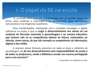 “A sociedade atual passa por transformações com um grande impacto na
forma como acedemos à informação e ao conhecimento, como aprendemos,
comunicamos e nos integramos socialmente.
Estas transformações, relacionadas com a revolução tecnológica e digital,
refletem-se na escola, à qual se exige o desenvolvimento nos alunos de um
conjunto de literacias essenciais à aprendizagem e ao sucesso educativo,
que incluem não só as competências básicas de leitura, matemática ou
ciências, como outras, de que são exemplo as competências da informação,
digitais e dos média.
A natureza destas literacias, presentes em todas as áreas e ambientes de
aprendizagem, faz do seu desenvolvimento uma responsabilidade da escola e
de todos os professores, sendo a biblioteca escolar um recurso privilegiado
para o seu exercício.”
In: Aprender com a Biblioteca Escolar
BIBLIOTECA ESCOLAR | 2013-2014 3
1. O papel da BE na escola
 