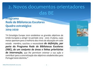 Programa
Rede de Bibliotecas Escolares
Quadro estratégico
2014-2020
“A Estratégia Europa 2020 estabelece os grandes objetivos da
União Europeia a atingir no período 2014 - 2020. O plano, cujas
metas apontam para a melhoria dos níveis de educação em cada
estado membro, suscitou a necessidade de definição, por
parte do Programa Rede de Bibliotecas Escolares
(RBE), de um conjunto de áreas e linhas prioritárias
de intervenção, que lhe permitam orientar a sua ação e
contribuir para a concretização dos objetivos estabelecidos para
Portugal neste domínio.”
BIBLIOTECA ESCOLAR | 2013-2014 5
2. Novos documentos orientadores
das BE
 