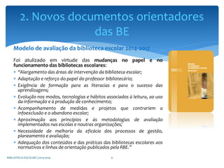 Modelo de avaliação da biblioteca escolar 2014-2017
Foi atulizado em virtude das mudanças no papel e no
funcionamento das bibliotecas escolares:
 “Alargamento das áreas de intervenção da biblioteca escolar;
 Adaptação e reforço do papel do professor bibliotecário;
 Exigência de formação para as literacias e para o sucesso das
aprendizagens;
 Evolução nos modos, tecnologias e hábitos associados à leitura, ao uso
da informação e à produção de conhecimento;
 Acompanhamento de medidas e projetos que contrariem a
infoexclusão e o abandono escolar;
 Aproximação aos princípios e às metodologias de avaliação
implementados nas escolas e noutras organizações;
 Necessidade de melhoria da eficácia dos processos de gestão,
planeamento e avaliação;
 Adequação dos conteúdos e das práticas das bibliotecas escolares aos
normativos e linhas de orientação publicados pela RBE.”
BIBLIOTECA ESCOLAR | 2013-2014 6
2. Novos documentos orientadores
das BE
 