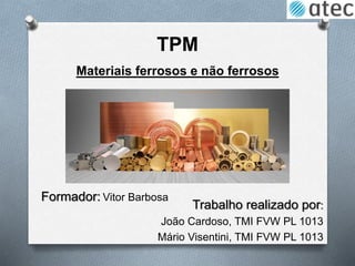 TPM
Trabalho realizado por:
João Cardoso, TMI FVW PL 1013
Mário Visentini, TMI FVW PL 1013
Materiais ferrosos e não ferrosos
Formador: Vitor Barbosa
 