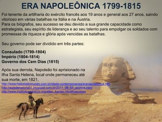 ERA NAPOLEÔNICA 1799-1815 
Foi tenente da artilharia do exército francês aos 19 anos e general aos 27 anos, saindo vitorioso em várias batalhas na Itália e na Áustria. Para os biógrafos, seu sucesso se deu devido a sua grande capacidade como estrategista, seu espírito de liderança e ao seu talento para empolgar os soldados com promessas de riqueza e glória após vencidas as batalhas. 
Seu governo pode ser dividido em três partes: 
Consulado (1799-1804) Império (1804-1814) Governo dos Cem Dias (1815) 
Após sua derrota, Napoleão foi aprisionado na 
Ilha Santa Helena, local onde permaneceu até 
sua morte, em 1821. 
http://www.historiadomundo.com.br/idade-contemporanea/eranapoleonica.htm 
http://auladehistoria01.blogspot.com.br/2011_08_01_archive.html 
http://www.institutoandreluiz.org/allan_kardec.html#napoelao 
 