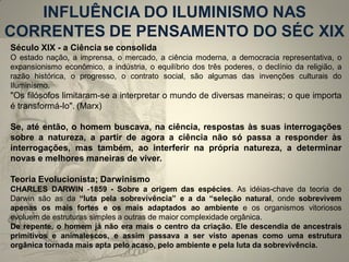 INFLUÊNCIA DO ILUMINISMO NAS CORRENTES DE PENSAMENTO DO SÉC XIX 
Século XIX - a Ciência se consolida O estado nação, a imprensa, o mercado, a ciência moderna, a democracia representativa, o expansionismo econômico, a indústria, o equilíbrio dos três poderes, o declínio da religião, a razão histórica, o progresso, o contrato social, são algumas das invenções culturais do Iluminismo. "Os filósofos limitaram-se a interpretar o mundo de diversas maneiras; o que importa é transformá-lo". (Marx) Se, até então, o homem buscava, na ciência, respostas às suas interrogações sobre a natureza, a partir de agora a ciência não só passa a responder às interrogações, mas também, ao interferir na própria natureza, a determinar novas e melhores maneiras de viver. Teoria Evolucionista; Darwinismo CHARLES DARWIN -1859 - Sobre a origem das espécies. As idéias-chave da teoria de Darwin são as da “luta pela sobrevivência” e a da “seleção natural, onde sobrevivem apenas os mais fortes e os mais adaptados ao ambiente e os organismos vitoriosos evoluem de estruturas simples a outras de maior complexidade orgânica. De repente, o homem já não era mais o centro da criação. Ele descendia de ancestrais primitivos e animalescos, e assim passava a ser visto apenas como uma estrutura orgânica tornada mais apta pelo acaso, pelo ambiente e pela luta da sobrevivência.  